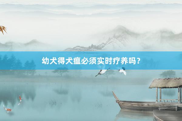 幼犬得犬瘟必须实时疗养吗?