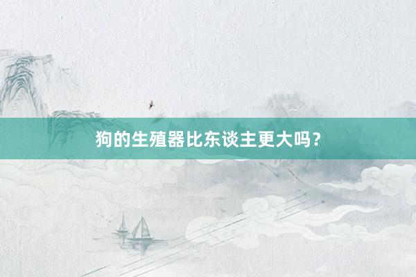 狗的生殖器比东谈主更大吗？