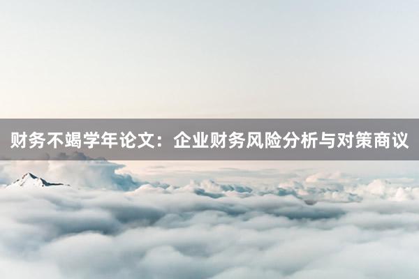 财务不竭学年论文：企业财务风险分析与对策商议